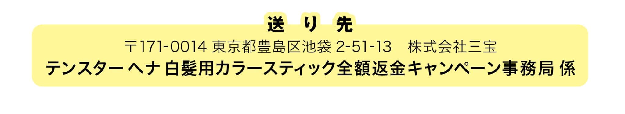 送り先 〒171-0014 東京都豊島区池袋 2-51-13 株式会社三宝 テンスターヘナ 白髪用カラースティック全額返金キャンペーン事務局 係