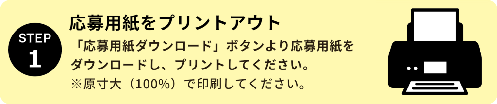 STEP1：応募用紙をプリントアウト 「応募用紙をダウンロード」ボタンより応募用紙をダウンロードし、プリントしてください。 ※原寸大（100％）で印刷してください。