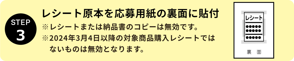 STEP3：レシート原本を応募用紙の裏面に貼付 ※レシートまたは納品書のコピーは無効です。 ※2024年3月4日以降の対象商品購入レシートではないものは無効となります。