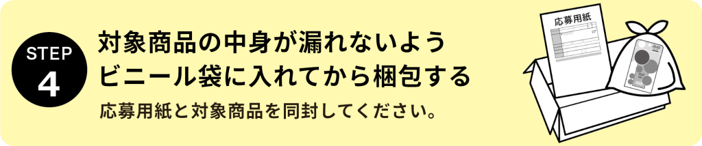 STEP4：対象商品の中身が漏れないようビニール袋に入れてから梱包する 応募用紙と対象商品を同封してください。