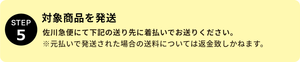 STEP5：対象商品を発送 佐川急便にて下記の送り先に着払いでお送りいください。 ※元払いで発送された場合の送料については返金致しかねます。