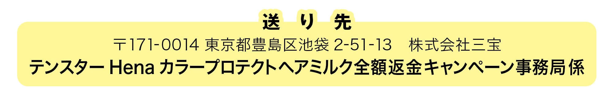 送り先 〒171-0014 東京都豊島区池袋 2-51-13 株式会社三宝 テンスターヘナ カラープロテクトヘアミルク全額返金キャンペーン事務局 係