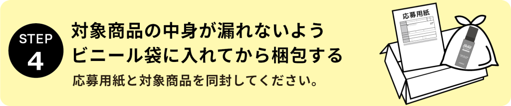 STEP4：対象商品の中身が漏れないようビニール袋に入れてから梱包する 応募用紙と対象商品を同封してください。