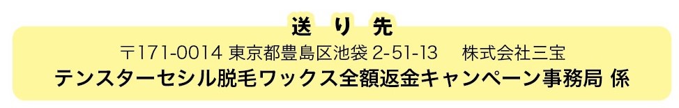 送り先 〒171-0014 東京都豊島区池袋2-51-13 株式会社三宝 テンスターセシル脱毛ワックス全額返金キャンペーン事務局 係