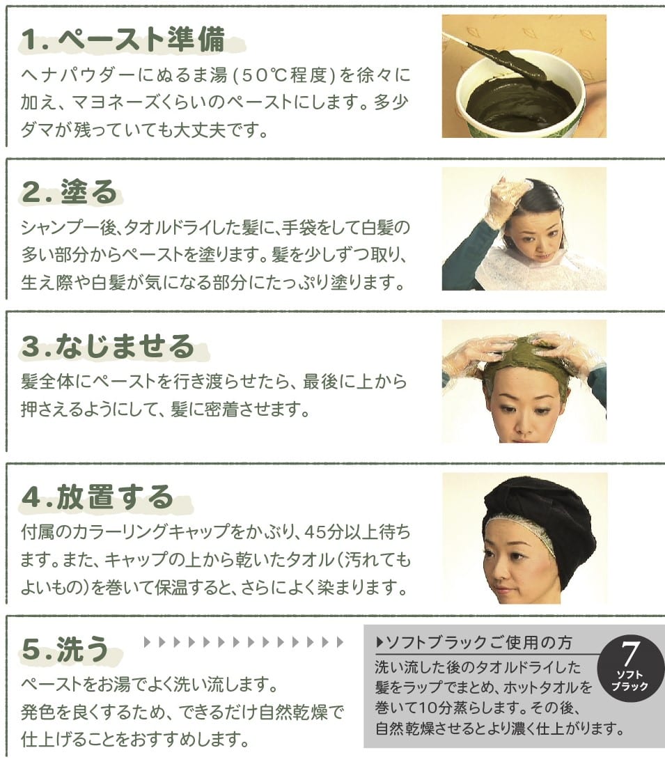 1,ペーストを準備 ヘナパウダーにぬるま湯を徐々に加え、マヨネーズくらいのペーストにします。2.塗る 手袋をして白髪の多い部分からペーストを塗ります。 3.なじませる 最後に上から押さえるようにして密着させます。 4.放置する 付属のカラーキャップを被って45分以上待ちます。 5.洗う ペーストをよく洗い流します。発色を良くするためできるだけ自然乾燥をおすすめします。
